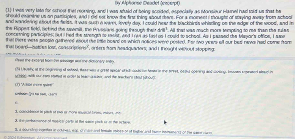 by Alphonse Daudet (excerpt) 
(1) I was very late for school that morning, and I was afraid of being scolded, especially as Monsieur Hamel had told us that he 
should examine us on participles, and I did not know the first thing about them. For a moment I thought of staying away from school 
and wandering about the fields. It was such a warm, lovely day. I could hear the blackbirds whistling on the edge of the wood, and in 
the Rippert field, behind the sawmill, the Prussians going through their drill^1 . All that was much more tempting to me than the rules 
concerning participles; but I had the strength to resist, and I ran as fast as I could to school. As I passed the Mayor's office, I saw 
that there were people gathered about the little board on which notices were posted. For two years all our bad news had come from 
that board—battles lost, conscription 5 , orders from headquarters; and I thought without stopping: 
Read the excerpt from the passage and the dictionary entry. 
(6) Usually, at the beginning of school, there was a great uproar which could be heard in the street, desks opening and closing, lessons repeated aloud in 
unison, with our ears stuffed in order to learn quicker, and the teacher's stout (shout]: 
(7) "A little more quiet! 
unison (yu na san, -zan) 
1. coincidence in pitch of two or more musical tones, voices, etc. 
2. the performance of musical parts at the same pitch or at the octave. 
3. a sounding together in octaves, esp. of male and female voices or of higher and lower instruments of the same class.