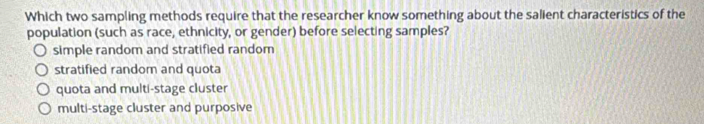 Which two sampling methods require that the researcher know something about the salient characteristics of the
population (such as race, ethnicity, or gender) before selecting samples?
simple random and stratified random
stratified random and quota
quota and multi-stage cluster
multi-stage cluster and purposive