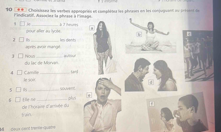 s'intorme 
10 Choisissez les verbes appropriés et complétez les phrases en les conjuguant au présent de 
l’indicatif. Associez la phrase à 
1 Je _à 7 heure 
pour aller au lycée. 
2 [ Ils _les dents 
après avoir mangé. 
3 [ Nous _autour 
du lac de Morvan. 
4 Camille _tard 
le soir. 
5 Ils _souvent. 
6 Elle ne _plus 
de l'horaire d’arrivée du 
train. 
4 deux cent trente-quatre