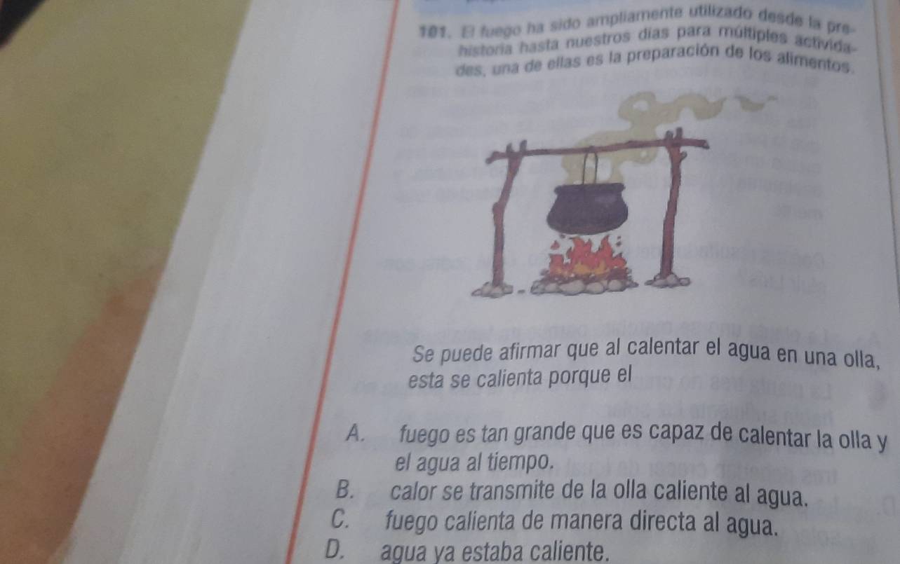 fuego ha sido ampliamente utilizado desde la pre-
historia hasta nuestros días para múltiples activida
des, una de ellas es la preparación de los alimentos.
Se puede afirmar que al calentar el agua en una olla,
esta se calienta porque el
A. fuego es tan grande que es capaz de calentar la olla y
el agua al tiempo.
B. calor se transmite de la olla caliente al agua.
C. fuego calienta de manera directa al agua.
D. agua ya estaba caliente.