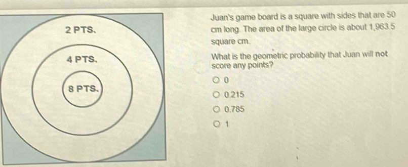 Juan's game board is a square with sides that are 50
2 PTS. cm long. The area of the large circle is about 1,963.5
square cm.
4 PTS. What is the geometric probability that Juan will not
score any points?
0
8 PTS.
0.215
0.785
1