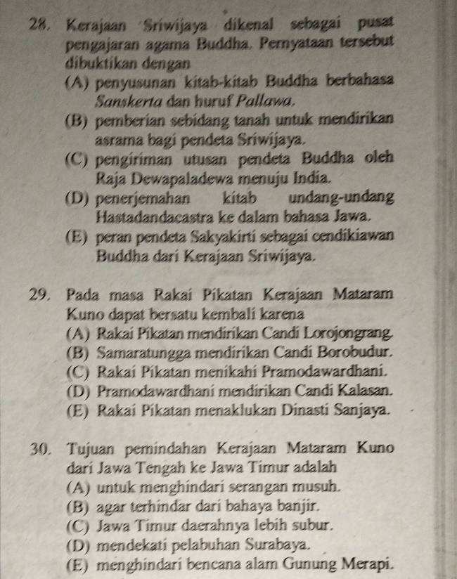 Kerajaan Sriwijaya dikenal sebagai pusat
pengajaran agama Buddha. Pernyataan tersebut
dibuktikan dengan
(A) penyusunan kitab-kitab Buddha berbahasa
Sanskerta dan huruf Pallawa.
(B) pemberian sebidang tanah untuk mendirikan
asrama bagi pendeta Sriwijaya.
(C) pengiriman utusan pendeta Buddha oleh
Raja Dewapaladewa menuju India.
(D) penerjemahan kitab undang-undang
Hastadandacastra ke dalam bahasa Jawa.
(E) peran pendeta Sakyakirti sebagai cendikiawan
Buddha dari Kerajaan Sriwijaya.
29. Pada masa Rakai Pikatan Kerajaan Mataram
Kuno dapat bersatu kembali karena
(A) Rakai Pikatan mendirikan Candi Lorojongrang
(B) Samaratungga mendirikan Candi Borobudur.
(C) Rakai Pikatan menikahi Pramodawardhani.
(D) Pramodawardhani mendirikan Candi Kalasan.
(E) Rakai Pikatan menaklukan Dinasti Sanjaya.
30. Tujuan pemindahan Kerajaan Mataram Kuno
dari Jawa Tengah ke Jawa Timur adalah
(A) untuk menghindari serangan musuh.
(B) agar terhindar dari bahaya banjir.
(C) Jawa Timur daerahnya lebih subur.
(D) mendekati pelabuhan Surabaya.
(E) menghindari bencana alam Gunung Merapi.