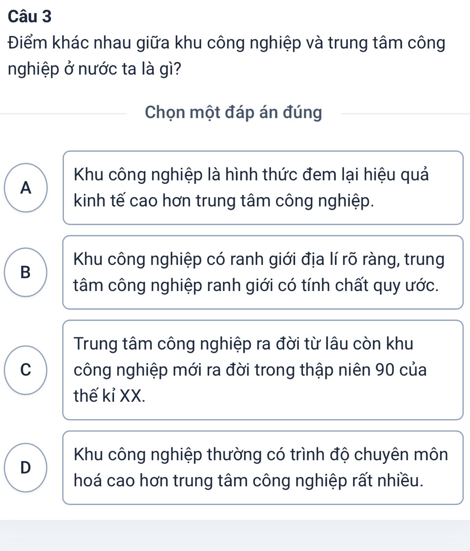 Điểm khác nhau giữa khu công nghiệp và trung tâm công
nghiệp ở nước ta là gì?
Chọn một đáp án đúng
Khu công nghiệp là hình thức đem lại hiệu quả
A
kinh tế cao hơn trung tâm công nghiệp.
Khu công nghiệp có ranh giới địa lí rõ ràng, trung
B
tâm công nghiệp ranh giới có tính chất quy ước.
Trung tâm công nghiệp ra đời từ lâu còn khu
C công nghiệp mới ra đời trong thập niên 90 của
thế kỉ XX.
Khu công nghiệp thường có trình độ chuyên môn
D
hoá cao hơn trung tâm công nghiệp rất nhiều.