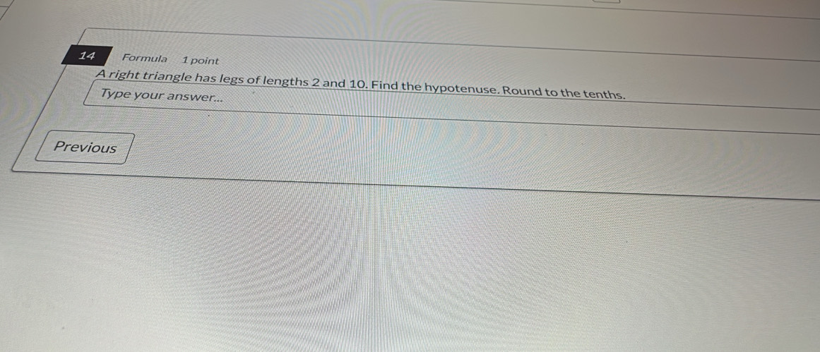 Formula 1 point 
A right triangle has legs of lengths 2 and 10. Find the hypotenuse. Round to the tenths. 
Type your answer... 
Previous