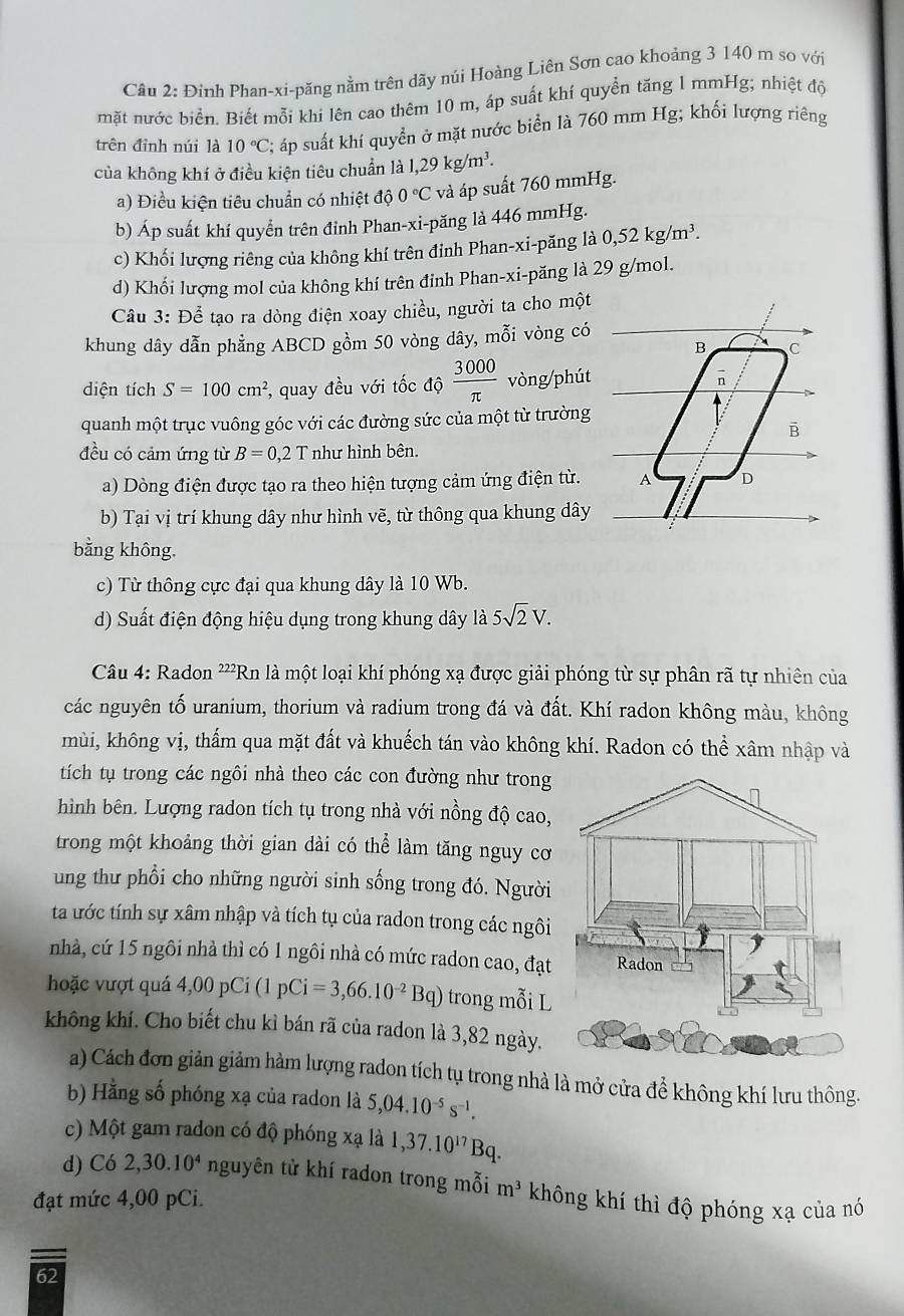 Đinh Phan-xi-păng nằm trên dãy núi Hoàng Liên Sơn cao khoảng 3 140 m so với
mặt nước biển. Biết mỗi khi lên cao thêm 10 m, áp suất khí quyền tăng 1 mmHg; nhiệt độ
trên đỉnh núi là 10°C; áp suất khí quyền ở mặt nước biển là 760 mm Hg; khối lượng riêng
của không khí ở điều kiện tiêu chuẩn là 1,29kg/m^3.
a) Điều kiện tiêu chuẩn có nhiệt độ 0°C và áp suất 760 mmHg.
b) Áp suất khí quyền trên đỉnh Phan-xi-păng là 446 mmHg.
c) Khối lượng riêng của không khí trên đỉnh Phan-xi-păng là 0,52kg/m^3.
d) Khổi lượng mol của không khí trên đinh Phan-xi-păng là 29 g/mol.
Câu 3: Để tạo ra dòng điện xoay chiều, người ta cho một
khung dây dẫn phẳng ABCD gồm 50 vòng dây, mỗi vòng có
diện tích S=100cm^2 , quay đều với tốc độ  3000/π   vòng/phút
quanh một trục vuông góc với các đường sức của một từ trường
đều có cảm ứng từ B=0,2T như hình bên.
a) Dòng điện được tạo ra theo hiện tượng cảm ứng điện từ. 
b) Tại vị trí khung dây như hình vẽ, từ thông qua khung dây
bằng không.
c) Từ thông cực đại qua khung dây là 10 Wb.
d) Suất điện động hiệu dụng trong khung dây là 5sqrt(2)V.
Câu 4: Radon ?²) *Rn là một loại khí phóng xạ được giải phóng từ sự phân rã tự nhiên của
các nguyên tố uranium, thorium và radium trong đá và đất. Khí radon không màu, không
mùi, không vị, thấm qua mặt đất và khuếch tán vào không khí. Radon có thể xâm nhập và
tích tụ trong các ngôi nhà theo các con đường như trong
hình bên. Lượng radon tích tụ trong nhà với nồng độ cao,
trong một khoảng thời gian dài có thể làm tăng nguy cơ
ung thư phổi cho những người sinh sống trong đó. Người
ta ước tính sự xâm nhập và tích tụ của radon trong các ngôi
nhà, cứ 15 ngôi nhà thì có 1 ngôi nhà có mức radon cao, đạt
hoặc vượt quá 4,00pCi(1pCi=3,66.10^(-2)Bq) trong mỗi L
không khí. Cho biết chu kì bán rã của radon là 3,82 ngày.
a) Cách đơn giản giảm hàm lượng radon tích tụ trong nhà là mở cửa để không khí lưu thông.
b) Hằng số phóng xạ của radon là 5,04.10^(-5)s^(-1).
c) Một gam radon có độ phóng xạ là 1,37.10^(17)Bq.
d) Có 2,30.10^4 nguyên tử khí radon trong mỗi m^3 không khí thì độ phóng xạ của nó
đạt mức 4,00 pCi.
62