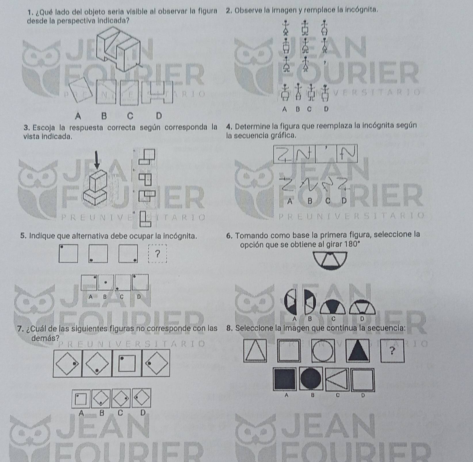 ¿Qué lado del objeto seria visible al observar la figura 2. Observe la imagen y remplace la incógnita.
desde la perspectiva indicada?
B C D
3. Escoja la respuesta correcta según corresponda la 4. Determine la figura que reemplaza la incógnita según
vista indicada. la secuencia gráfica.
5. Indique que alternativa debe ocupar la incógnita. 6. Tomando como base la primera figura, seleccione la
opción que se obtiene al girar 180°
?
A B c D
A B c D
7. ¿Cuál de las siguientes figuras no corresponde con las 8. Seleccione la imagen que continua la secuencia:
demás?
A B c D
A B C D
IED