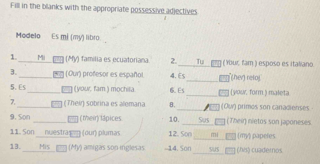 Fill in the blanks with the appropriate possessive adjectives 
Modelo Es mi (my) libro. 
1. _Mi (My) familia es ecuatoriana 2. _Tu (Your, fam.) esposo es italiano. 
3. _(Our) profesor es español. 4. Es_ (her) reloj 
5. Es _(your, fam.) mochila. 6. Es _(your, form.) maleta 
7._ (Their) sobrina es alemana. 8. (Our) primos son canadienses. 
9. Son _(their) lápices 10. Sus (Their) nietos son japoneses 
11. Son nuestra (our) plumas. 12. Son mi (my) papeles 
13. _Mis (My) amigas son inglesas. -14. Son sus (his) cuadernos