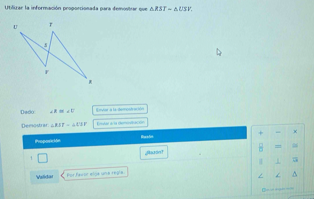 Utilizar la información proporcionada para demostrar que △ RSTsim △ USV. 
Dado: ∠ R≌ ∠ U Enviar a la demostración 
Demostrar: △ RST-△ USV Enviar a la demostración 
+ 
Proposición Razón × 
= ≌ 
¿Razón? 
1 
1 overline LB
Validar Por.favor elija una regla. 
Tes un argulo recte