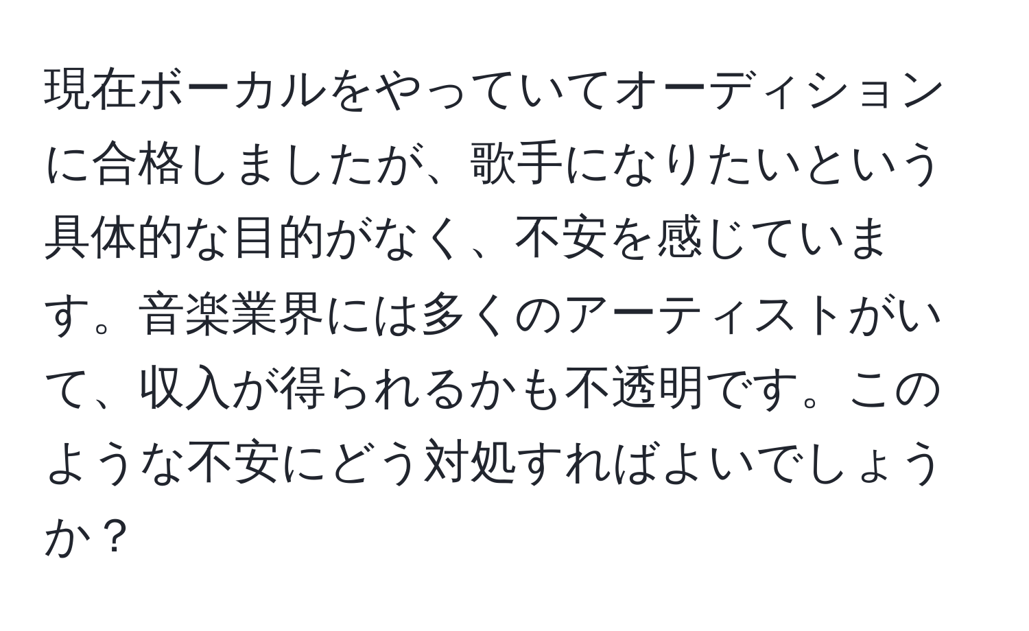 現在ボーカルをやっていてオーディションに合格しましたが、歌手になりたいという具体的な目的がなく、不安を感じています。音楽業界には多くのアーティストがいて、収入が得られるかも不透明です。このような不安にどう対処すればよいでしょうか？