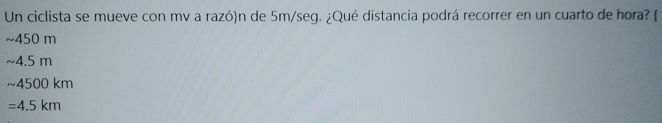 Un ciclista se mueve con mv a razón de 5m/seg. ¿Qué distancia podrá recorrer en un cuarto de hora? 
~ 450 m
~4.5 m
~ 4500 km
=4.5km