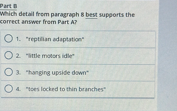 Which detail from paragraph 8 best supports the
correct answer from Part A?
1. "reptilian adaptation"
2. "little motors idle"
3. "hanging upside down"
4. "toes locked to thin branches"