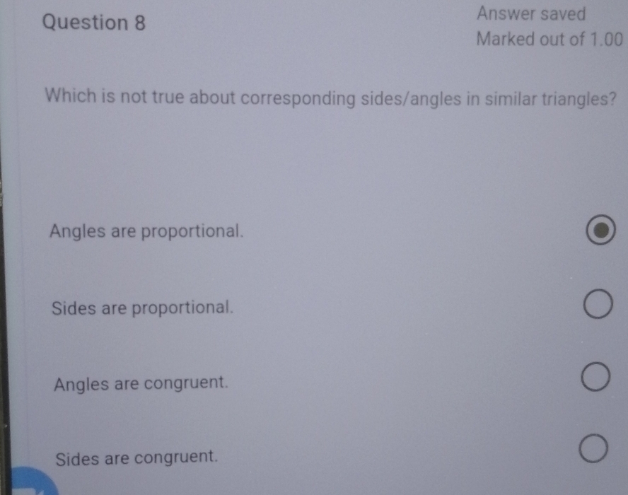 Answer saved
Marked out of 1.00
Which is not true about corresponding sides/angles in similar triangles?
Angles are proportional.
Sides are proportional.
Angles are congruent.
Sides are congruent.