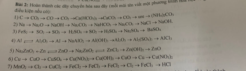 Hoàn thành các dãy chuyển hóa sau đây (mỗi mũi tên viết một phương trình noa n 
điều kiện nếu có): 
1) Cto CO_2to COto CO_2to Ca(HCO_3)_2to CaCO_3to CO_2to ureto (NH_4)_2CO_3
2) Nato Na_2Oto NaOHto Na_2CO_3to NaHCO_3to Na_2CO_3to NaClto NaOH. 
3) FeS_2to SO_2to SO_3to H_2SO_4to SO_2to H_2SO_4to Na_2SO_4to BaSO_4
4) Alleftharpoons Al_2O_3to Alto NaAlO_2to Al(OH)_3to Al_2O_3to Al_2(SO_4)_3to AlCl_3
5) Na_2ZnO_2rightarrow ZnOto Na_2ZnO_2leftharpoons ZnCl_2to Zn(OH)_2to ZnO
6) Cuto CuOto CuSO_4to Cu(NO_3)_2to Cu(OH)_2to CuOto Cuto Cu(NO_3)_2
7) MnO_2to Cl_2to CuCl_2to FeCl_2to FeCl_3to FeCl_2to Cl_2to FeCl_3to HCl