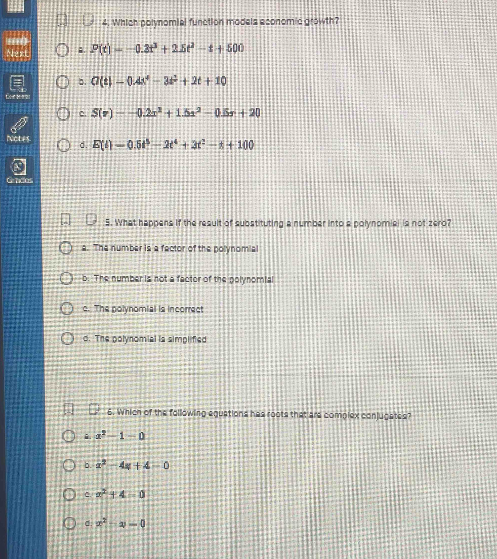 Which polynomial function models aconomic growth?

Next 2. P(t)=-0.3t^2+2.5t^2-t+500
b. G(t)=0.4t^4-3t^2+2t+10
c. S(v)=-0.2x^2+1.5x^2-0.5x+20
Nates d. E(t)=0.5t^5-2t^4+3t^2-t+100
Gr tcers
5. What happens if the result of substituting a number into a polynomial is not zero?
a. The number is a factor of the polynomial
b. The number is not a factor of the polynomial
c. The polynomial is incorrect
d. The polynomial is simplified
6. Which of the following equations has roots that are complex conjugates?
2. x^2-1-0
b. x^2-4y+4-0
C. x^2+4-0
d. x^2-4=0