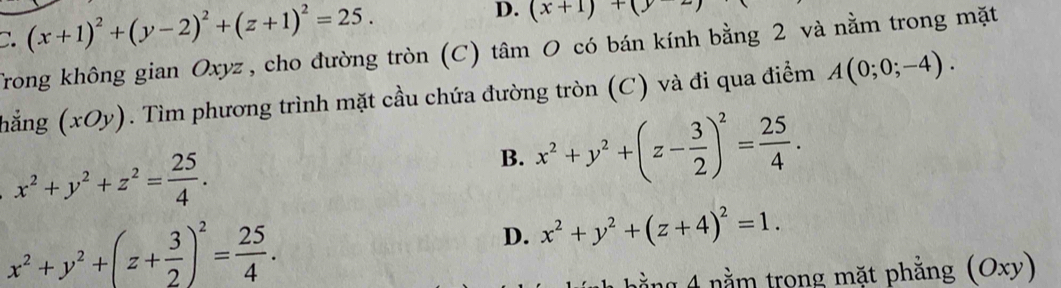 (x+1)^2+(y-2)^2+(z+1)^2=25.
D. (x+1)+(y-2
Trong không gian Oxyz , cho đường tròn (C) tâm O có bán kính bằng 2 và nằm trong mặt
hẳng (xOy. Tìm phương trình mặt cầu chứa đường tròn (C) và đi qua điểm A(0;0;-4).
x^2+y^2+z^2= 25/4 .
B. x^2+y^2+(z- 3/2 )^2= 25/4 .
x^2+y^2+(z+ 3/2 )^2= 25/4 .
D. x^2+y^2+(z+4)^2=1. 
g 4 nằm trong mặt phẳng (Oxy)