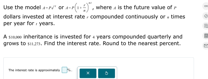 Use the model A=Pe^(rt) or A=P(1+ r/n )^nt , where 4 is the future value of 0
dollars invested at interest rate , compounded continuously or » times 
per year for years. 
A $10,000 inheritance is invested for 4 years compounded quarterly and 
grows to $11,273. Find the interest rate. Round to the nearest percent. 
The interest rate is approximately □ %. × 5