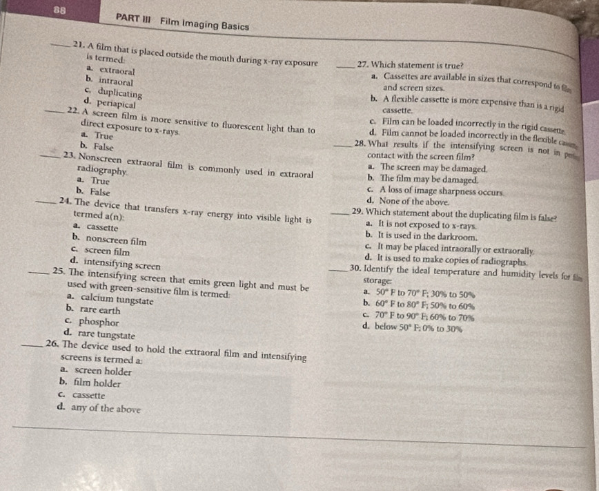 PART III Film Imaging Basics
_21. A film that is placed outside the mouth during x-ray exposure _27. Which statement is true?
is termed:
a. extraoral
b. intraoral
a. Cassettes are available in sizes that correspond to 
and screen sizes.
c. duplicating
b. A flexible cassette is more expensive than is a rigid
d. periapical
cassette.
c. Film can be loaded incorrectly in the rigid casseus
_22. A screen film is more sensitive to fluorescent light than to _d. Film cannot be loaded incorrectly in the flexible ca
direct exposure to x-rays.
a. True 28. What results if the intensifying screen is not in p
b. False
contact with the screen film?
_23. Nonscreen extraoral film is commonly used in extraoral b. The film may be damaged.
radiography
a. The screen may be damaged.
a. True c. A loss of image sharpness occurs
b. False d. None of the above
29. Which statement about the duplicating film is false?
_24. The device that transfers x-ray energy into visible light is _a. It is not exposed to x-rays.
termed a(n):
a. cassette b. It is used in the darkroom.
b. nonscreen film
c. It may be placed intraorally or extraorally
c. screen film d. It is used to make copies of radiographs.
d. intensifying screen 30. Identify the ideal temperature and humidity levels for 
storage:
_25. The intensifying screen that emits green light and must be _a. 50°F to 70° F; 30% to 50%
used with green-sensitive film is termed:
a. calcium tungstate
b. 60°F to 80°F F; 50% to 60%
b. rare earth F; 60% to 70%
C. 70° F to 90°
c. phosphor F; 0% to 30%
d. below 50°
d. rare tungstate
_26. The device used to hold the extraoral film and intensifying
screens is termed a:
a. screen holder
b. film holder
c. cassette
d. any of the above