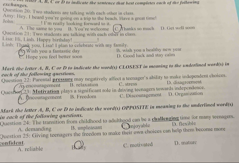 lener A, B, C or D to indicate the sentence that best completes each of the following
exchanges.
Question 20: Two students are talking with each other in class.
Amy: Hey, I heard you’re going on a trip to the beach. Have a great time!
John: _! I'm really looking forward to it.
A. The same to you B. You’re welcome C. Thanks so much D. Get well soon
Question 21: Two students are talking with each other in class.
Lisa: Hi, Linh. Happy birthday!_
Linh: Thank you, Lisa! I plan to celebrate with my family.
A Wish you a fantastic day B. wish you a healthy new year. Hope you feel better soon D. Good luck and stay calm
Mark the letter A, B, C or D to indicate the word(s) CLOSEST in meaning to the underlined word(s) in
each of the following questions.
Question 22: Parental pressure may negatively affect a teenager’s ability to make independent choices.
A encouragement B. relaxation C. stress D. disagreement
Question 23: Motivation plays a significant role in driving teenagers towards independence.
A. fncouragement B. Freedom C. Discouragement D. Organization
Mark the letter A, B, C or D to indicate the word(s) OPPOSITE in meaning to the underlined word(s)
in each of the following questions.
Question 24: The transition from childhood to adulthood can be a challenging time for many teenagers.
A. demanding B. unpleasant enjoyable D. flexible
Question 25: Giving teenagers the freedom to make their own choices can help them become more
confident. D. mature
A. reliable B. shy C. motivated