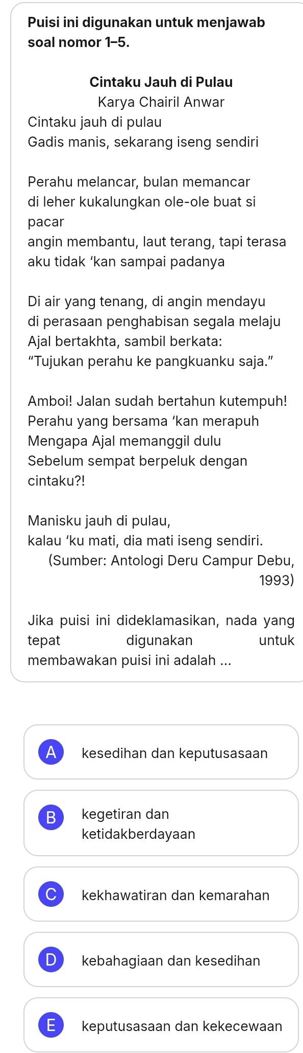 Puisi ini digunakan untuk menjawab
soal nomor 1-5.
Cintaku Jauh di Pulau
Karya Chairil Anwar
Cintaku jauh di pulau
Gadis manis, sekarang iseng sendiri
Perahu melancar, bulan memancar
di leher kukalungkan ole-ole buat si
pacar
angin membantu, laut terang, tapi terasa
aku tidak ‘kan sampai padanya
Di air yang tenang, di angin mendayu
di perasaan penghabisan segala melaju
Ajal bertakhta, sambil berkata:
“Tujukan perahu ke pangkuanku saja.”
Amboi! Jalan sudah bertahun kutempuh!
Perahu yang bersama ‘kan merapuh
Mengapa Ajal memanggil dulu
Sebelum sempat berpeluk dengan
cintaku?!
Manisku jauh di pulau,
kalau ‘ku mati, dia mati iseng sendiri.
(Sumber: Antologi Deru Campur Debu,
1993)
Jika puisi ini dideklamasikan, nada yang
tepat digunakan untuk
membawakan puisi ini adalah ...
A kesedihan dan keputusasaan
B kegetiran dan
ketidakberdayaan
kekhawatiran dan kemarahan
D kebahagiaan dan kesedihan
E keputusasaan dan kekecewaan