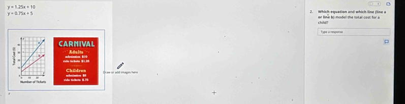 y=1.25x+10
y=0.75x+5
2. Which equation and which line (line a
or line b) model the total cost for a
child?
Type a response
CARNIVAL
admission $10 Adults . . ,
ride tickets $1.26
admision $5 Children
Draw or add images here
ride tickets $.76
+