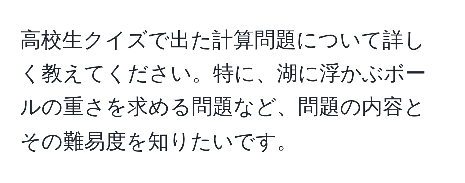 高校生クイズで出た計算問題について詳しく教えてください。特に、湖に浮かぶボールの重さを求める問題など、問題の内容とその難易度を知りたいです。