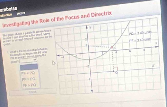 arabolas
struction Active
Investigating the Roleocus and Directrix
The graph shows a parabola whose foc
is point Fand direcins is the line d. Mov
point P to several different locations on 
graph
f. Wat is the relationship between
the lengths of segments PF and
PQ as point P moves along the
graph ?
PF
PF=PQ
PF>PQ
Charck