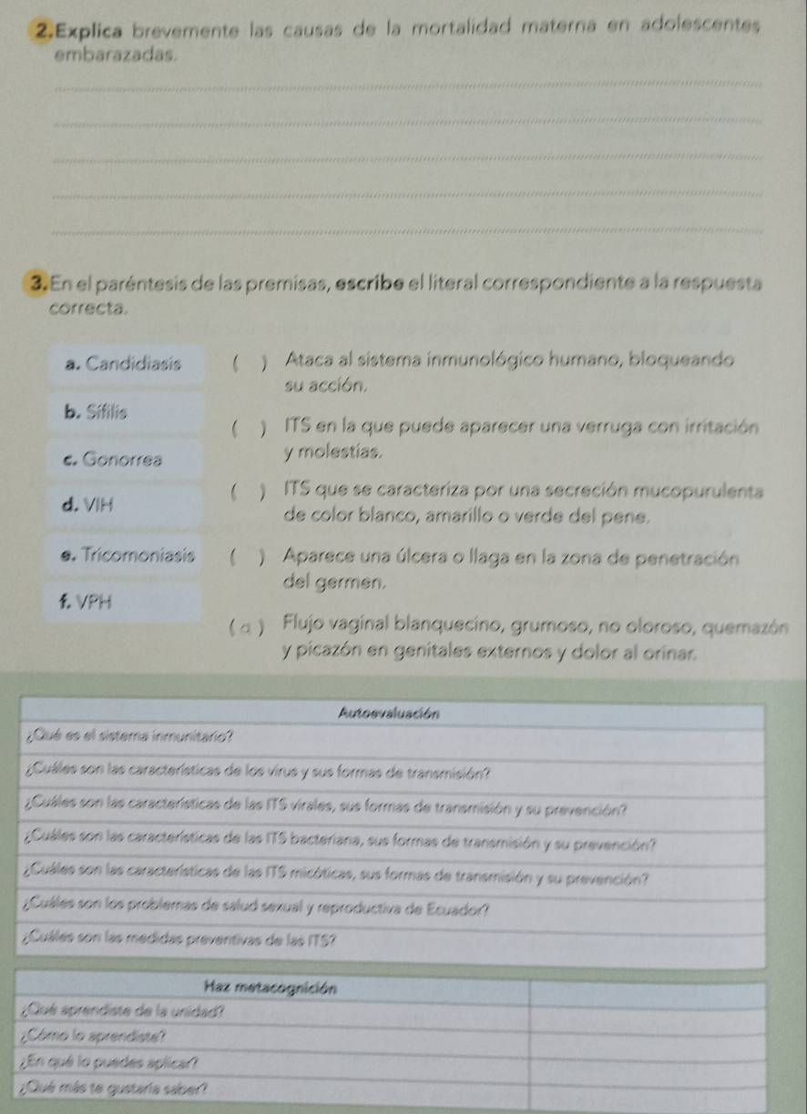 Explica brevemente las causas de la mortalidad materna en adolescentes 
embarazadas. 
_ 
_ 
_ 
_ 
_ 
3 En el paréntesis de las premisas, escribe el literal correspondiente a la respuesta 
correcta. 
a. Candidiasis ( ) Ataca al sistema inmunológico humano, bloqueando 
su acción. 
b. Sifilis 
( ) ITS en la que puede aparecer una verruga con irritación 
c. Gonorrea y molestias. 
d. VIH 
( ) ITS que se caracteriza por una secreción mucopurulenta 
de color blanco, amarillo o verde del pene. 
e. Tricomoniasis ( ) Aparece una úlcera o llaga en la zona de penetración 
del germen. 
VPH 
( α ) Flujo vaginal blanquecino, grumoso, no oloroso, quemazón 
y picazón en genitales externos y dolor al orinar.