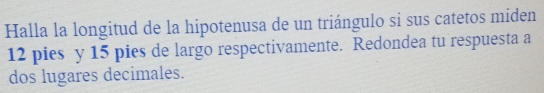 Halla la longitud de la hipotenusa de un triángulo si sus catetos miden
12 pies y 15 pies de largo respectivamente. Redondea tu respuesta a 
dos lugares decimales.