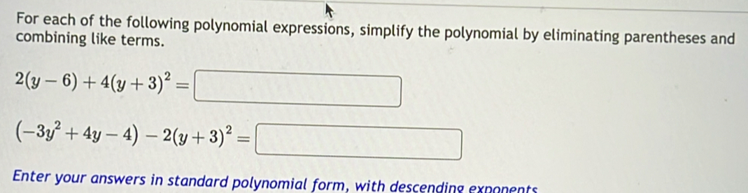 For each of the following polynomial expressions, simplify the polynomial by eliminating parentheses and 
combining like terms.
2(y-6)+4(y+3)^2=□
(-3y^2+4y-4)-2(y+3)^2= □
Enter your answers in standard polynomial form, with descending exponents