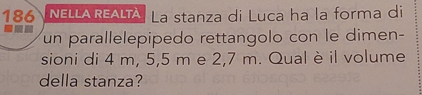 186 NELLA REALTÀ. La stanza di Luca ha la forma di 
un parallelepipedo rettangolo con le dimen- 
sioni di 4 m, 5,5 m e 2,7 m. Qual è il volume 
della stanza?