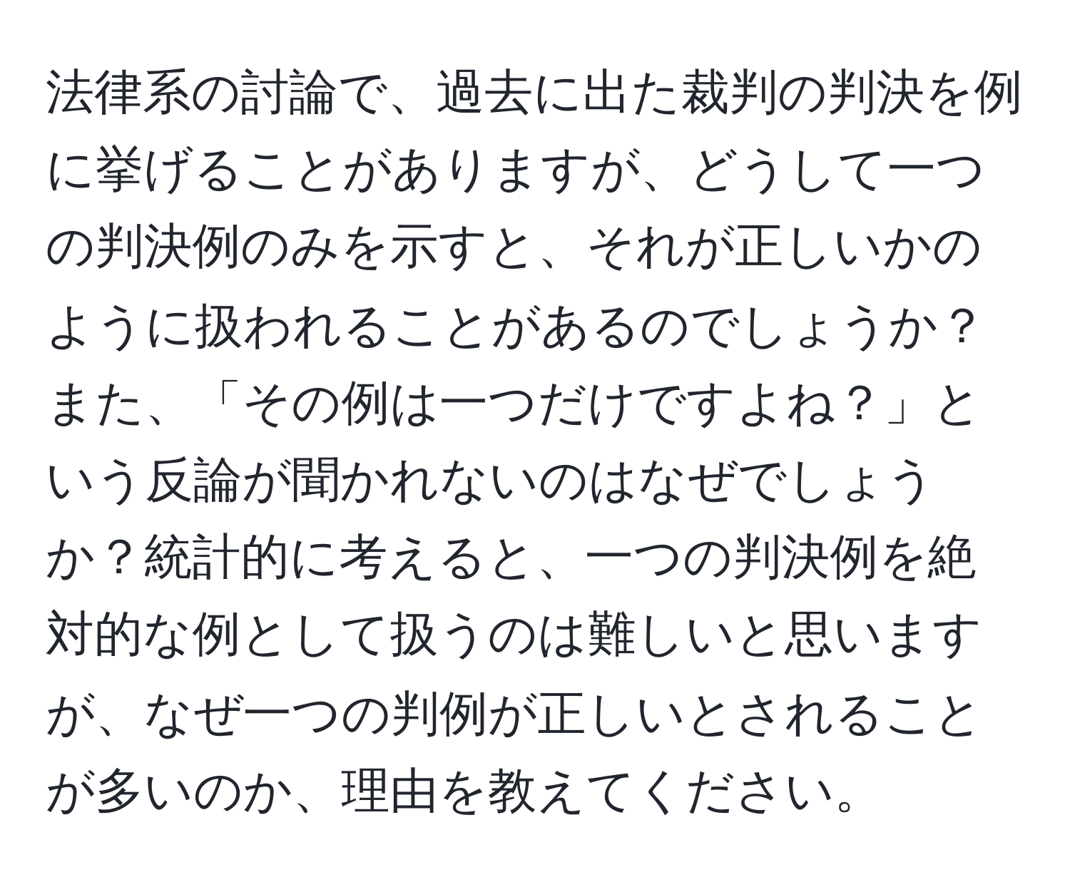 法律系の討論で、過去に出た裁判の判決を例に挙げることがありますが、どうして一つの判決例のみを示すと、それが正しいかのように扱われることがあるのでしょうか？また、「その例は一つだけですよね？」という反論が聞かれないのはなぜでしょうか？統計的に考えると、一つの判決例を絶対的な例として扱うのは難しいと思いますが、なぜ一つの判例が正しいとされることが多いのか、理由を教えてください。