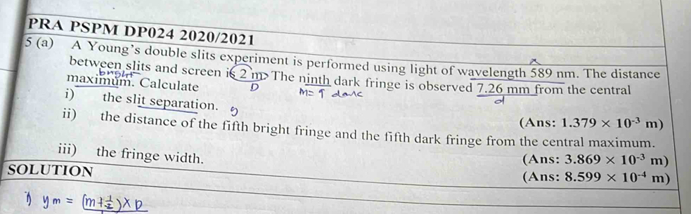 PRA PSPM DP024 2020/2021 
5 (a) A Young’s double slits experiment is performed using light of wavelength 589 nm. The distance 
between slits and screen is 2 m The ninth dark fringe is observed 7.26 mm from the central 
maximum. Calculate D 
i) the slit separation. 
(Ans: 1.379* 10^(-3)m)
ii) the distance of the fifth bright fringe and the fifth dark fringe from the central maximum. 
iii) the fringe width. 
(Ans: 3.869* 10^(-3)m)
SOLUTION 
(Ans: 8.599* 10^(-4)m)