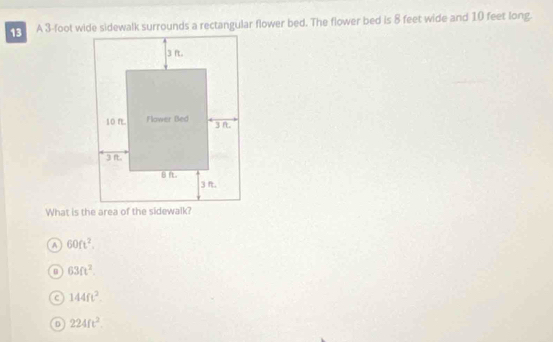 A 3-foot wide sidewalk surrounds a rectangular flower bed. The flower bed is 8 feet wide and 10 feet long.
What is the area of the sidewalk?
A 60ft^2.
63ft^2.
c 144ft^2.
D 224ft^2.