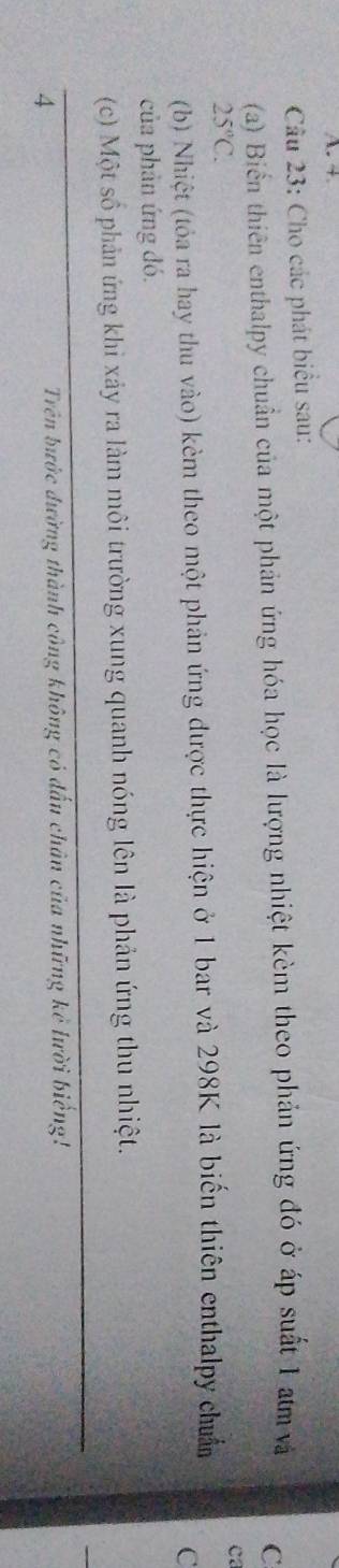 + 
Cầu 23: Cho các phát biểu sau: 
(a) Biển thiên enthalpy chuẩn của một phản ứng hóa học là lượng nhiệt kèm theo phản ứng đó ở áp suất 1 am và 
C
25°C. 
ca 
(b) Nhiệt (tỏa ra hay thu vào) kèm theo một phản ứng được thực hiện ở 1 bar và 298K là biến thiên enthalpy chuẩn 
C 
của phản ứng đó. 
(c) Một số phản ứng khi xảy ra làm môi trường xung quanh nóng lên là phản ứng thu nhiệt. 
4 
Trên bước đường thành công không có đấu chân của những kẻ lười biếng!