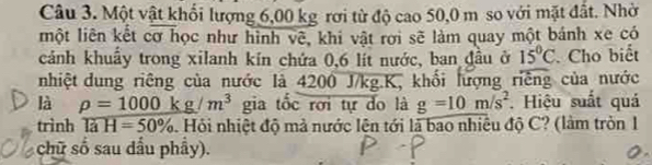 Một vật khối lượng 6,00 kg rơi từ độ cao 50,0 m so với mặt đất. Nhờ 
một liên kết cơ học như hình vẽ, khi vật rơi sẽ làm quay một bánh xe có 
cảnh khuẩy trong xilanh kin chứa 0,6 lít nước, ban đầu ở 15°C Cho biết 
nhiệt dung riêng của nước là 4200 J/kg. K, khối lượng riếng của nước 
là rho =1000kg/m^3 gia tốc rơi tự do là g=10m/s^2 Hiệu suất quá 
trình TaH=50%. Hỏi nhiệt độ mà nước lện tới là bao nhiêu độ C? (làm tròn 1 
chữ số sau dầu phẩy).