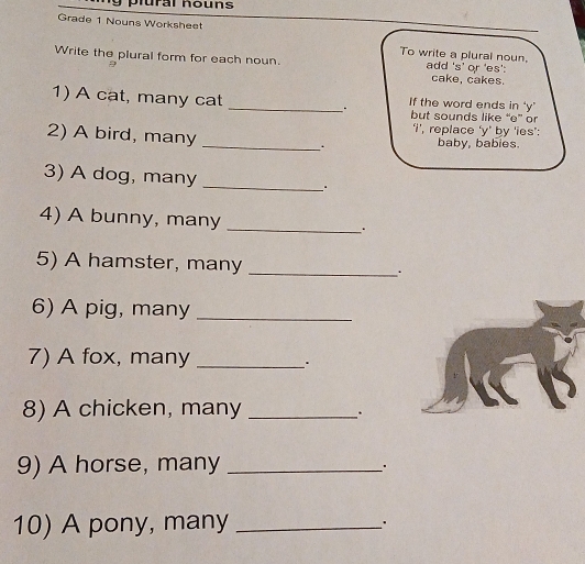 plural nouns 
Grade 1 Nouns Worksheet 
To write a plural noun. 
Write the plural form for each noun. add 's’ or 'es': 
cake, cakes. 
1) A cat, many cat _If the word ends in ‘y' 
but sounds like “e” or 
‘I’, replace ‘y’ by 'ies': 
2) A bird, many _. baby, babies. 
3) A dog, many _. 
4) A bunny, many _. 
5) A hamster, many _. 
6) A pig, many_ 
7) A fox, many_ 
. 
8) A chicken, many_ 
. 
9) A horse, many_ 
10) A pony, many _.