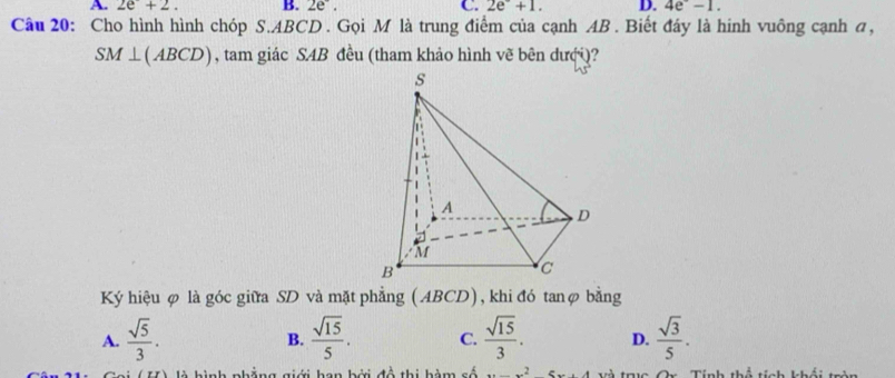 A. 2e+2. B. 2e^-. C. 2e^-+1. D. 4e^--1. 
Câu 20: Cho hình hình chóp S. ABCD. Gọi M là trung điểm của cạnh AB. Biết đáy là hinh vuông cạnh α,
SM⊥ (ABCD) , tam giác SAB đều (tham khảo hình vẽ bên dượi)?
Ký hiệu φ là góc giữa SD và mặt phẳng (ABCD), khi đó tanφ bằng
A.  sqrt(5)/3 .  sqrt(15)/5 . C.  sqrt(15)/3 . D.  sqrt(3)/5 . 
B.
là hình phẳng giới han bởi đồ thị hàm số...x^24 Tà tBa On Tính thể tính khái tràn