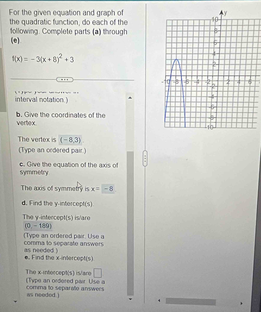 For the given equation and graph of 
the quadratic function, do each of the 
following. Complete parts (a) through 
(e).
f(x)=-3(x+8)^2+3
7 
interval notation.) 
b. Give the coordinates of the 
vertex. 
The vertex is (-8,3). 
(Type an ordered pair.) 
c. Give the equation of the axis of 
symmetry 
The axis of symmetry is x=-8
d. Find the y-intercept(s) 
The y-intercept(s) is/are
(0,-189)
(Type an ordered pair. Use a 
comma to separate answers 
as needed ) 
e. Find the x-intercept(s) 
The x-intercept(s) is/are □ 
(Type an ordered pair Use a 
comma to separate answers 
as needed )