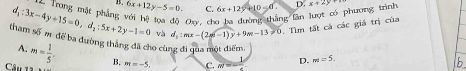 B.
d_1:3x-4y+15=0, d_2:5x+2y-1=0 6x+12y-5=0. C. 6x+12y+10=0. D. x+2y+10
12. Trong mặt phẳng
Oxy ， ch
ng lần
phương trình 
và d_3:mx-(2m-1)y+9m-13=0. Tìm tất cả các giá trị của
tham số mô để ba đường thẳng đã cho cùng đi qua một điểm D. m=5.
A. m= 1/5 .
B. m=-5. m=- 1/5 . 
Câu 13
C.