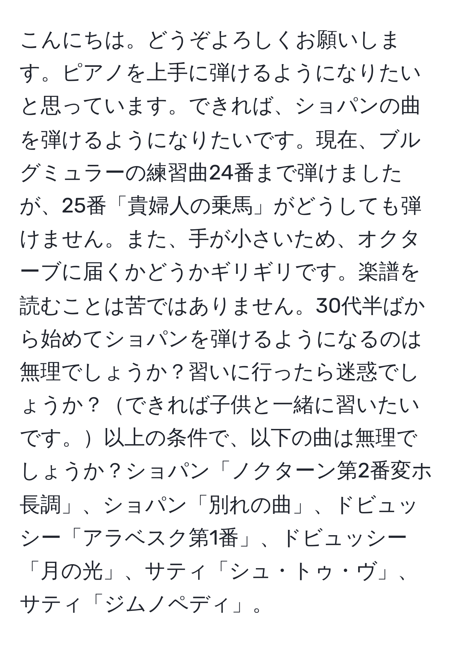 こんにちは。どうぞよろしくお願いします。ピアノを上手に弾けるようになりたいと思っています。できれば、ショパンの曲を弾けるようになりたいです。現在、ブルグミュラーの練習曲24番まで弾けましたが、25番「貴婦人の乗馬」がどうしても弾けません。また、手が小さいため、オクターブに届くかどうかギリギリです。楽譜を読むことは苦ではありません。30代半ばから始めてショパンを弾けるようになるのは無理でしょうか？習いに行ったら迷惑でしょうか？できれば子供と一緒に習いたいです。以上の条件で、以下の曲は無理でしょうか？ショパン「ノクターン第2番変ホ長調」、ショパン「別れの曲」、ドビュッシー「アラベスク第1番」、ドビュッシー「月の光」、サティ「シュ・トゥ・ヴ」、サティ「ジムノペディ」。