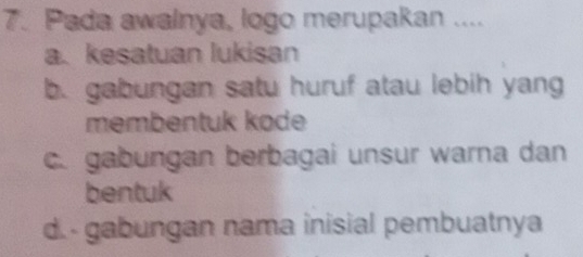 Pada awalnya, logo merupakan ....
a. kesatuan lukisan
b. gabungan satu huruf atau lebih yang
membentuk kode
c. gabungan berbagai unsur warna dan
bentuk
d. - gabungan nama inisial pembuatnya