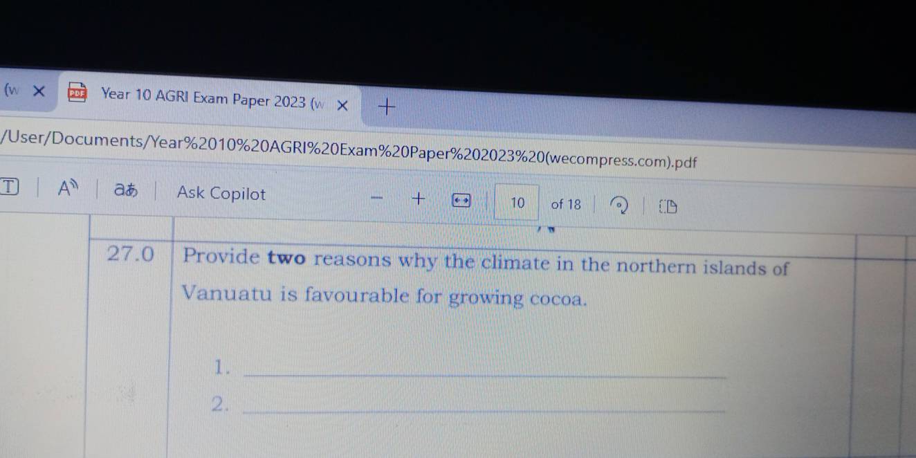 (w × Year 10 AGRI Exam Paper 2023 (w 
/User/Documents/Year%2010%20AGRI%20Exam%20Paper%202023%20(wecompress.com).pdf 
T A aあ Ask Copilot of 18 
+ 
10 
27.0 Provide two reasons why the climate in the northern islands of 
Vanuatu is favourable for growing cocoa. 
1._ 
2._