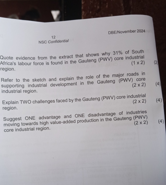 DBE/November 2024 
12 
NSC Confidential 
Quote evidence from the extract that shows why 31% of South 
Africa's labour force is found in the Gauteng (PWV) core industrial
(1* 2) (2 
region. 
Refer to the sketch and explain the role of the major roads in 
supporting industrial development in the Gauteng (PWV) core
(2* 2) (4) 
industrial region. 
Explain TWO challenges faced by the Gauteng (PWV) core industrial
(2* 2) (4) 
region. 
Suggest ONE advantage and ONE disadvantage of industries 
moving towards high value-added production in the Gauteng (PWV)
(2* 2) (4) 
core industrial region.