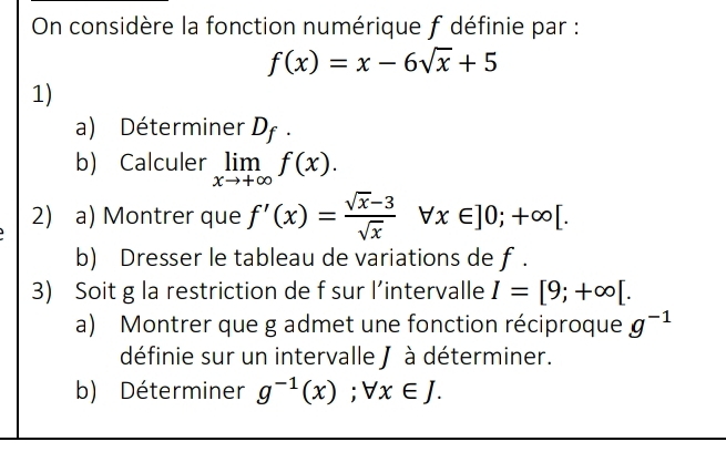 On considère la fonction numérique f définie par :
f(x)=x-6sqrt(x)+5
1) 
a) Déterminer D_f. 
b) Calculer limlimits _xto +∈fty f(x). 
2) a) Montrer que f'(x)= (sqrt(x)-3)/sqrt(x) forall x∈ ]0;+∈fty [. 
b) Dresser le tableau de variations de f. 
3) Soit g la restriction de f sur l’intervalle I=[9;+∈fty [. 
a) Montrer que g admet une fonction réciproque g^(-1)
définie sur un intervalle J à déterminer. 
b) Déterminer g^(-1)(x);forall x∈ J.