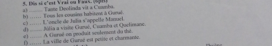 Dis si c'est Vrai ou Faux. (65s) 
a) …… Tante Deolinda vit a Cuamba. 
b) …… Tous les cousins habitent à Gurué. 
c) …… L’oncle de Julia s’appelle Manuel. 
d) ... Júlia a visite Gurué, Cuamba et Quelimane. 
e) …. A Gurué on produit seulement du thé. 
f) .... La ville de Gurué est petite et charmante.