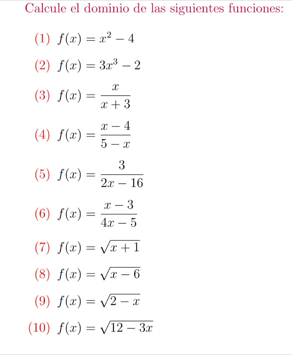 Calcule el dominio de las siguientes funciones: 
(1) f(x)=x^2-4
(2) f(x)=3x^3-2
(3) f(x)= x/x+3 
(4) f(x)= (x-4)/5-x 
(5) f(x)= 3/2x-16 
(6) f(x)= (x-3)/4x-5 
(7) f(x)=sqrt(x+1)
(8) f(x)=sqrt(x-6)
(9) f(x)=sqrt(2-x)
(10) f(x)=sqrt(12-3x)