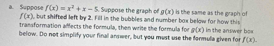 Suppose f(x)=x^2+x-5. Suppose the graph of g(x) is the same as the graph of
f(x) , but shifted left by 2. Fill in the bubbles and number box below for how this 
transformation affects the formula, then write the formula for g(x) in the answer box 
below. Do not simplify your final answer, but you must use the formula given for f(x).