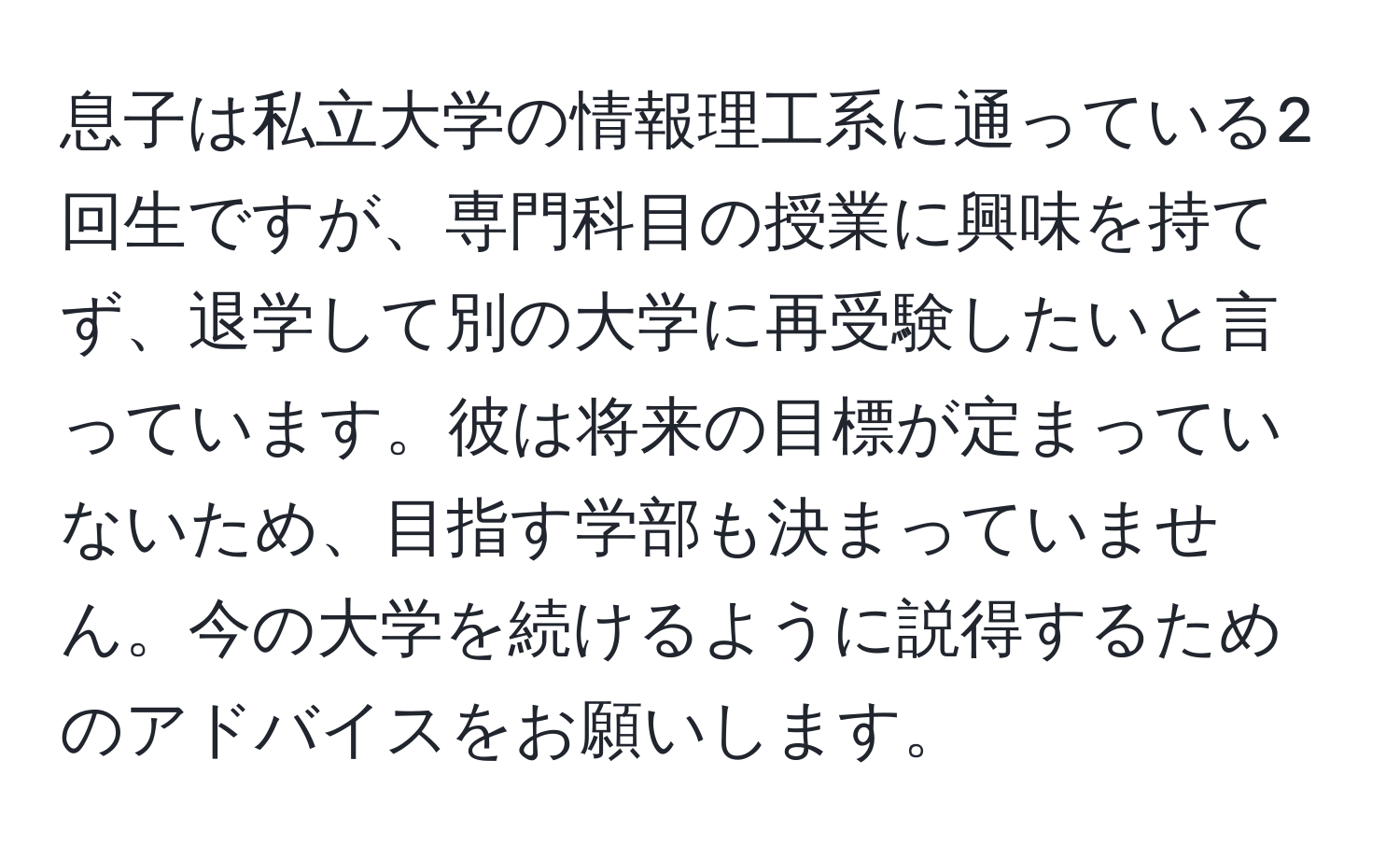 息子は私立大学の情報理工系に通っている2回生ですが、専門科目の授業に興味を持てず、退学して別の大学に再受験したいと言っています。彼は将来の目標が定まっていないため、目指す学部も決まっていません。今の大学を続けるように説得するためのアドバイスをお願いします。