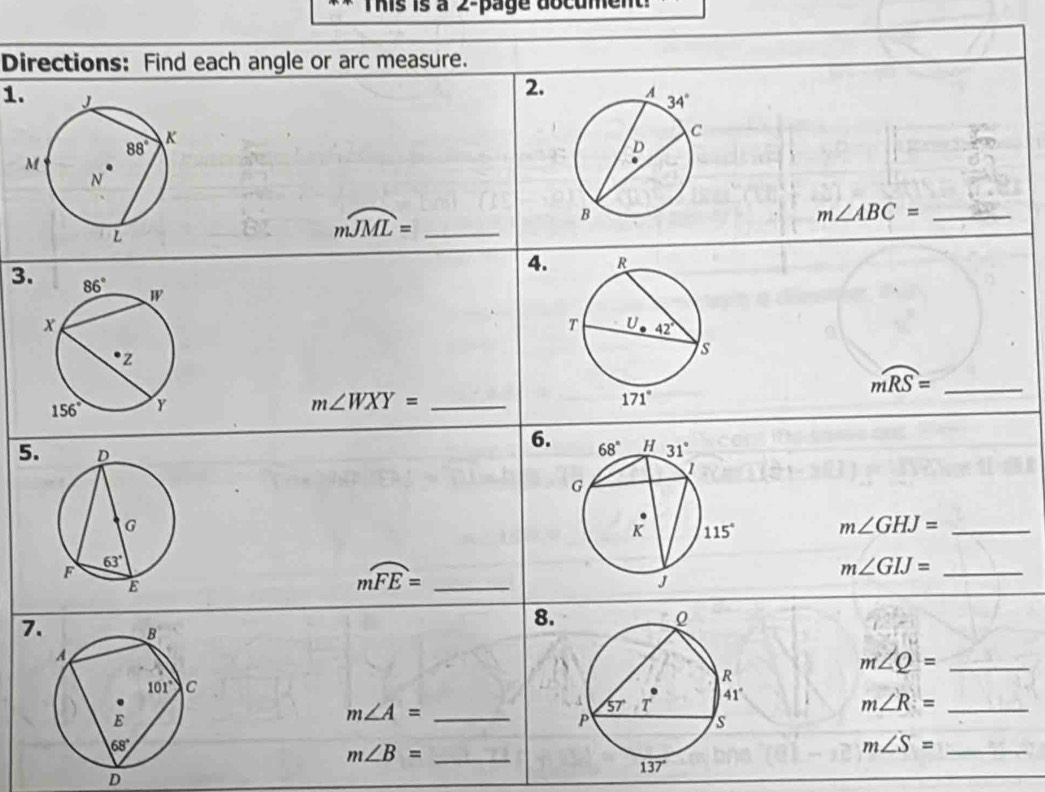 This is à 2-page document
Directions: Find each angle or arc measure.
2. 
1.
mwidehat JML= _
m∠ ABC= _
4.
3.
mwidehat RS= _
m∠ WXY= _
6.
5.
m∠ GHJ= _
mwidehat FE= _
_ m∠ GIJ=
7. 
8.
_ m∠ Q=
_ m∠ A=
m∠ R= _
_ m∠ B=
_ m∠ S=
D