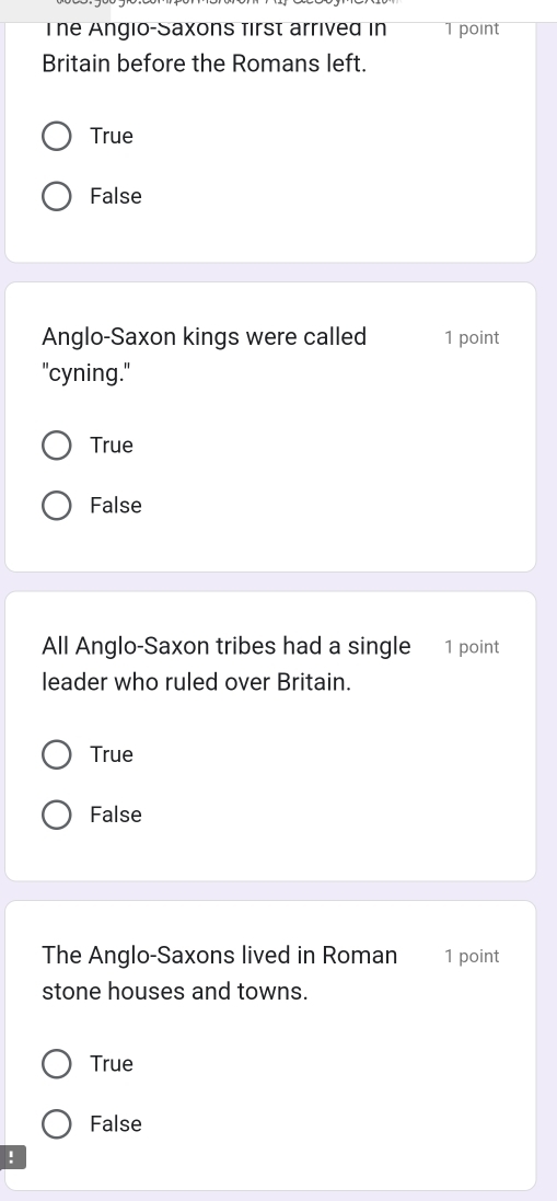 The Angio-Saxons first arrived in 1 point
Britain before the Romans left.
True
False
Anglo-Saxon kings were called 1 point
"cyning."
True
False
All Anglo-Saxon tribes had a single 1 point
leader who ruled over Britain.
True
False
The Anglo-Saxons lived in Roman 1 point
stone houses and towns.
True
False
!